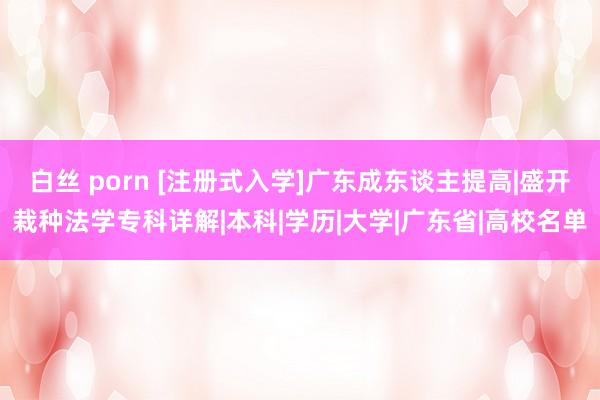 白丝 porn [注册式入学]广东成东谈主提高|盛开栽种法学专科详解|本科|学历|大学|广东省|高校名单