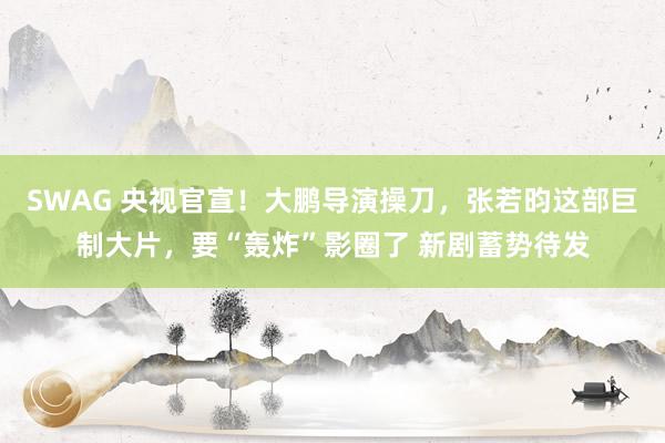 SWAG 央视官宣！大鹏导演操刀，张若昀这部巨制大片，要“轰炸”影圈了 新剧蓄势待发