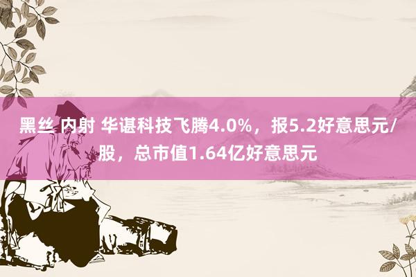 黑丝 内射 华谌科技飞腾4.0%，报5.2好意思元/股，总市值1.64亿好意思元
