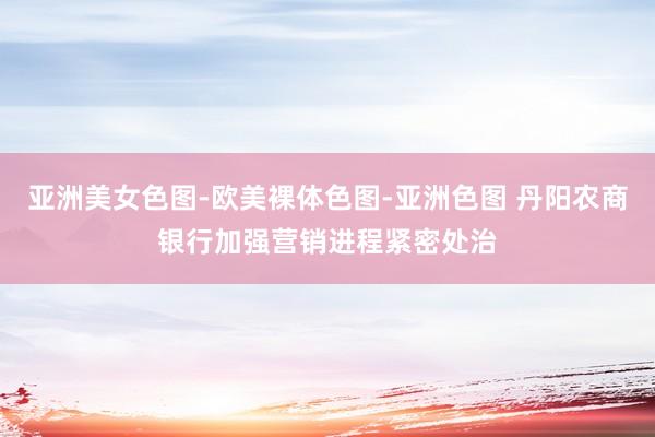亚洲美女色图-欧美裸体色图-亚洲色图 丹阳农商银行加强营销进程紧密处治