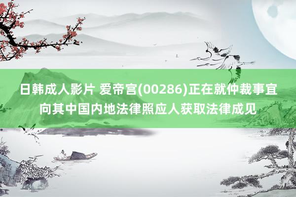 日韩成人影片 爱帝宫(00286)正在就仲裁事宜向其中国内地法律照应人获取法律成见