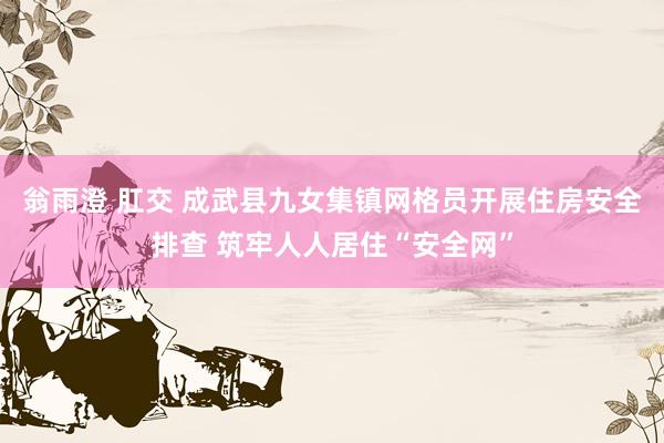 翁雨澄 肛交 成武县九女集镇网格员开展住房安全排查 筑牢人人居住“安全网”