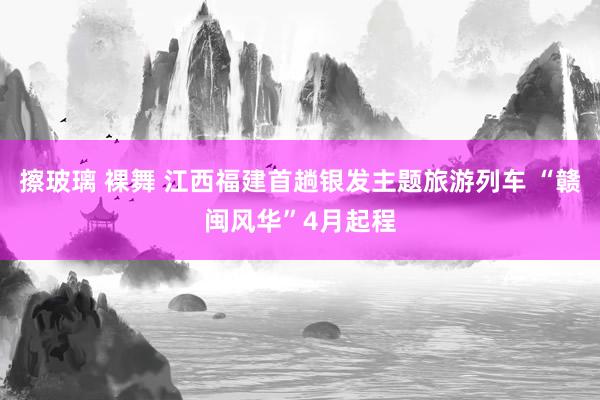 擦玻璃 裸舞 江西福建首趟银发主题旅游列车 “赣闽风华”4月起程
