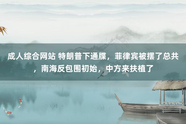 成人综合网站 特朗普下通牒，菲律宾被摆了总共，南海反包围初始，中方来扶植了