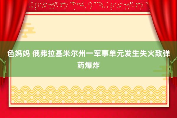 色妈妈 俄弗拉基米尔州一军事单元发生失火致弹药爆炸