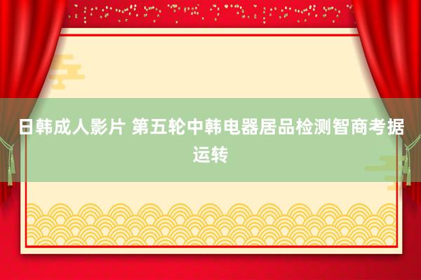 日韩成人影片 第五轮中韩电器居品检测智商考据运转