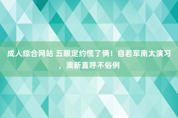 成人综合网站 五眼定约慌了俩！自若军南太演习，澳新直呼不俗例