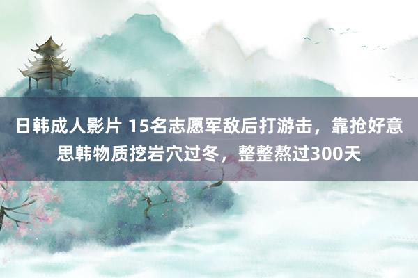 日韩成人影片 15名志愿军敌后打游击，靠抢好意思韩物质挖岩穴过冬，整整熬过300天
