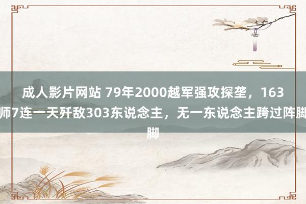 成人影片网站 79年2000越军强攻探垄，163师7连一天歼敌303东说念主，无一东说念主跨过阵脚