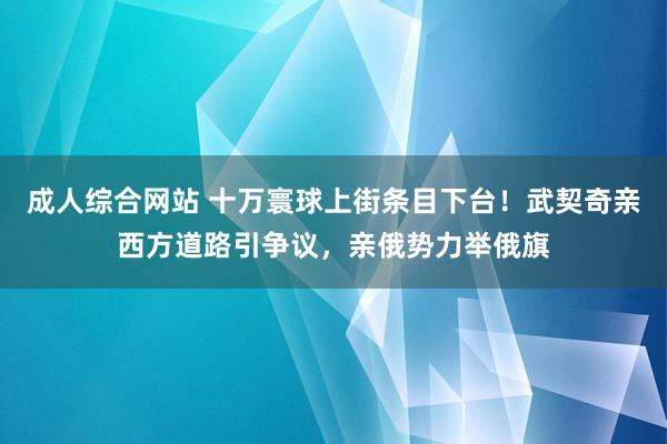 成人综合网站 十万寰球上街条目下台！武契奇亲西方道路引争议，亲俄势力举俄旗