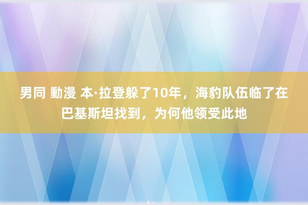 男同 動漫 本·拉登躲了10年，海豹队伍临了在巴基斯坦找到，为何他领受此地