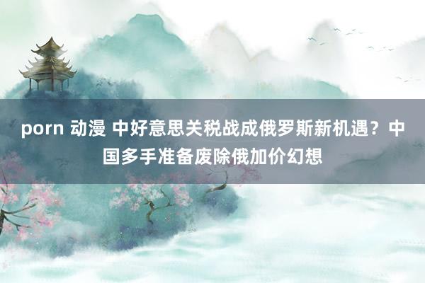 porn 动漫 中好意思关税战成俄罗斯新机遇？中国多手准备废除俄加价幻想