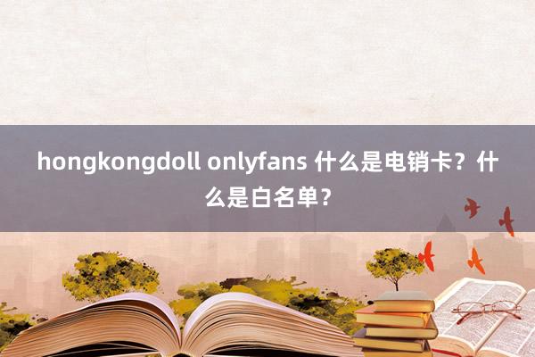 hongkongdoll onlyfans 什么是电销卡？什么是白名单？