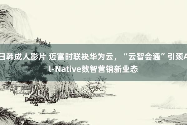 日韩成人影片 迈富时联袂华为云，“云智会通”引颈Al-Native数智营销新业态
