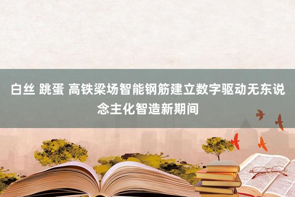 白丝 跳蛋 高铁梁场智能钢筋建立数字驱动无东说念主化智造新期间