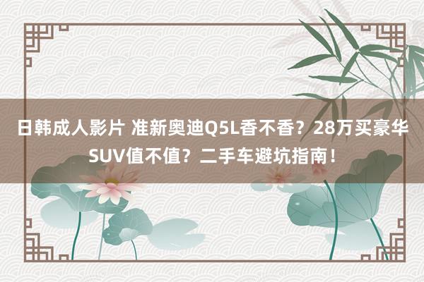 日韩成人影片 准新奥迪Q5L香不香？28万买豪华SUV值不值？二手车避坑指南！