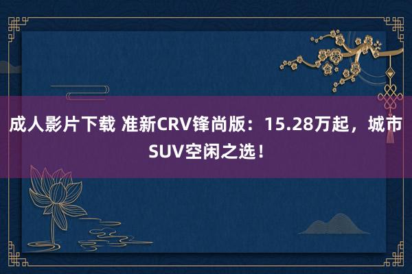 成人影片下载 准新CRV锋尚版：15.28万起，城市SUV空闲之选！