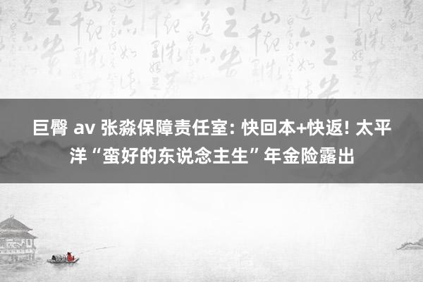 巨臀 av 张淼保障责任室: 快回本+快返! 太平洋“蛮好的东说念主生”年金险露出