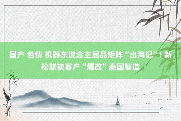 国产 色情 机器东说念主居品矩阵“出海记”! 新松联袂客户“爆改”泰国智造