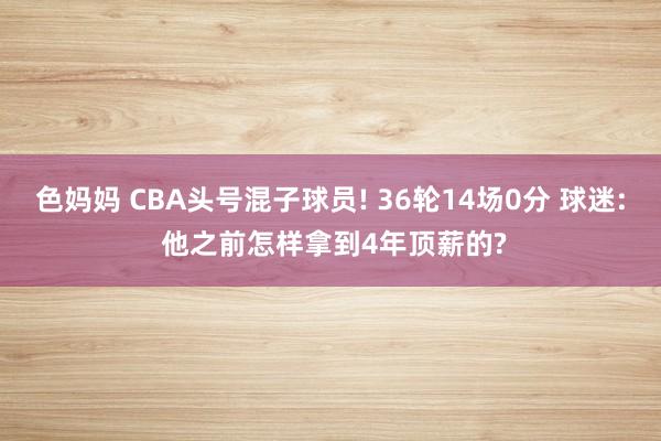 色妈妈 CBA头号混子球员! 36轮14场0分 球迷: 他之前怎样拿到4年顶薪的?