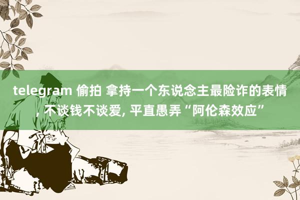 telegram 偷拍 拿持一个东说念主最险诈的表情， 不谈钱不谈爱， 平直愚弄“阿伦森效应”
