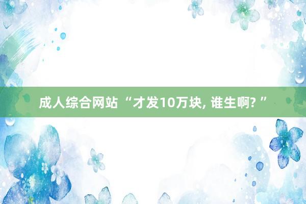 成人综合网站 “才发10万块， 谁生啊? ”