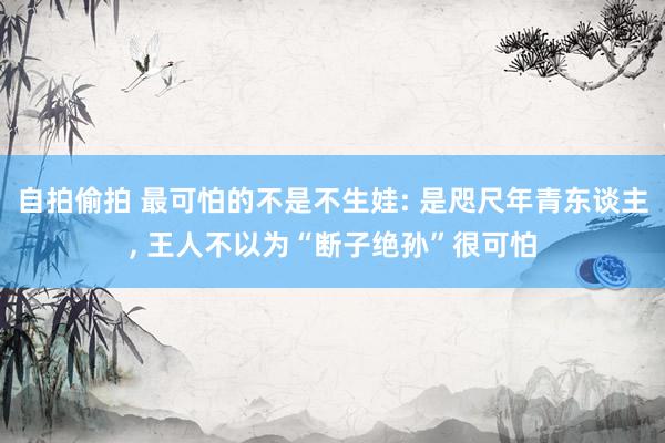 自拍偷拍 最可怕的不是不生娃: 是咫尺年青东谈主， 王人不以为“断子绝孙”很可怕