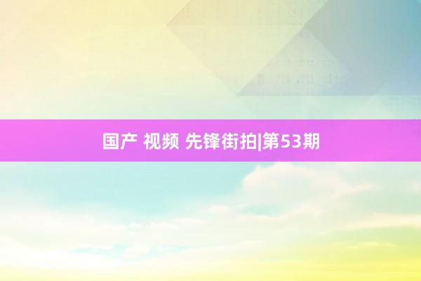 国产 视频 先锋街拍|第53期