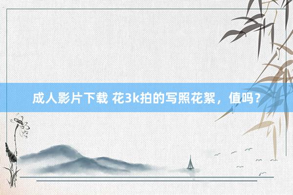 成人影片下载 花3k拍的写照花絮，值吗？