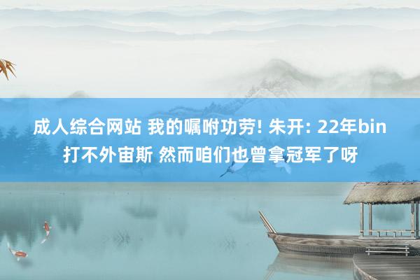 成人综合网站 我的嘱咐功劳! 朱开: 22年bin打不外宙斯 然而咱们也曾拿冠军了呀