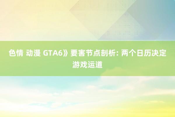 色情 动漫 GTA6》要害节点剖析: 两个日历决定游戏运道