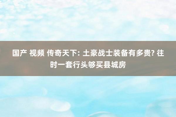 国产 视频 传奇天下: 土豪战士装备有多贵? 往时一套行头够买县城房