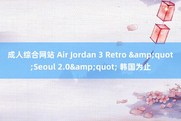 成人综合网站 Air Jordan 3 Retro &quot;Seoul 2.0&quot; 韩国为止