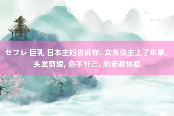 セフレ 巨乳 日本主妇告诉你: 女东谈主上了年事， 头发剪短， 色不外三， 到老都体面