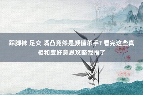 踩脚袜 足交 嘴凸竟然是颜值杀手? 看完这些真相和变好意思攻略我悟了