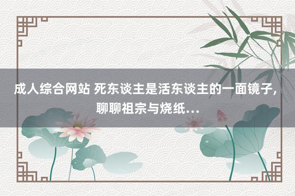 成人综合网站 死东谈主是活东谈主的一面镜子， 聊聊祖宗与烧纸…