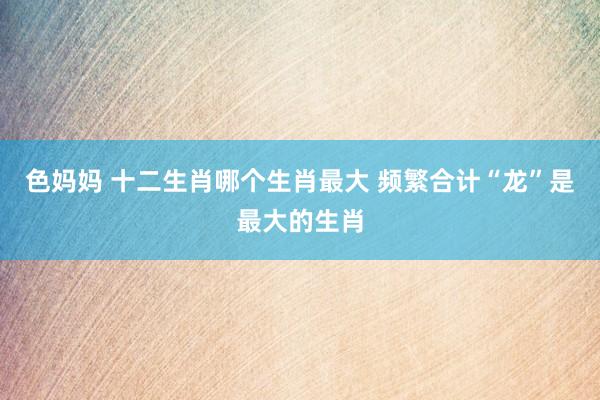 色妈妈 十二生肖哪个生肖最大 频繁合计“龙”是最大的生肖