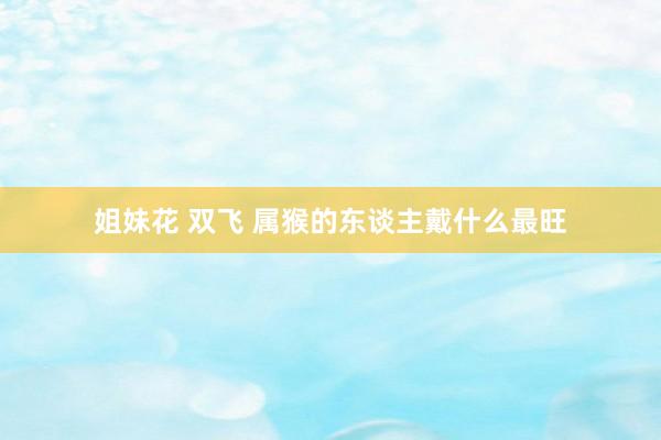 姐妹花 双飞 属猴的东谈主戴什么最旺