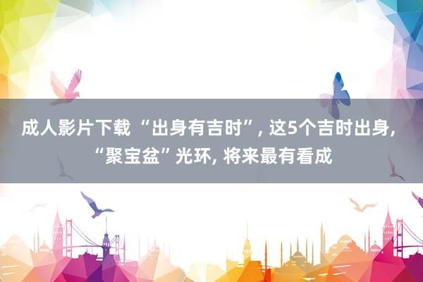 成人影片下载 “出身有吉时”， 这5个吉时出身， “聚宝盆”光环， 将来最有看成