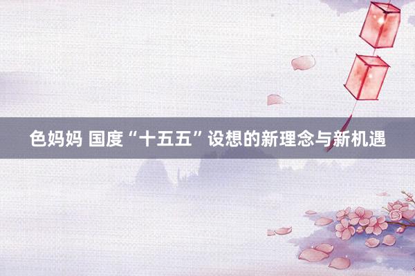 色妈妈 国度“十五五”设想的新理念与新机遇