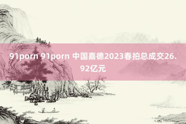 91porn 91porn 中国嘉德2023春拍总成交26.92亿元
