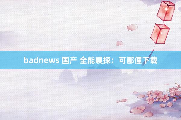 badnews 国产 全能嗅探：可鄙俚下载