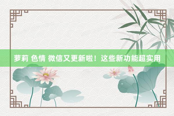 萝莉 色情 微信又更新啦！这些新功能超实用