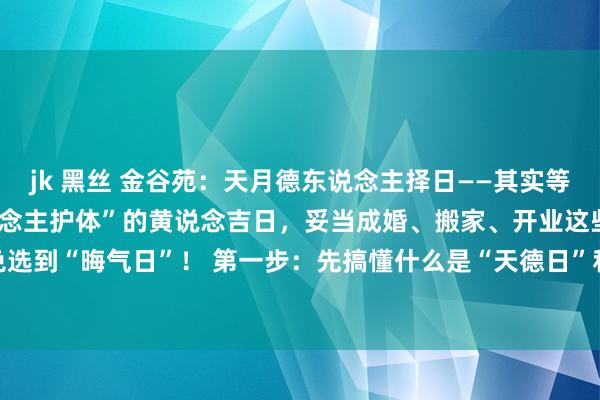 jk 黑丝 金谷苑:天月德东说念主择日——其实等于教你怎样挑“自带贵东说念主护体”的黄说念吉日,妥当成婚、搬家、开业这些大事,幸免选到“晦气日”! 第一步:先搞懂什么是“天德日”和“月德日”1. 天德日 礼貌:按农历...