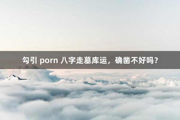 勾引 porn 八字走墓库运，确凿不好吗？