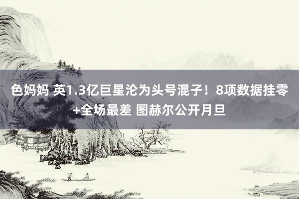 色妈妈 英1.3亿巨星沦为头号混子！8项数据挂零+全场最差 图赫尔公开月旦